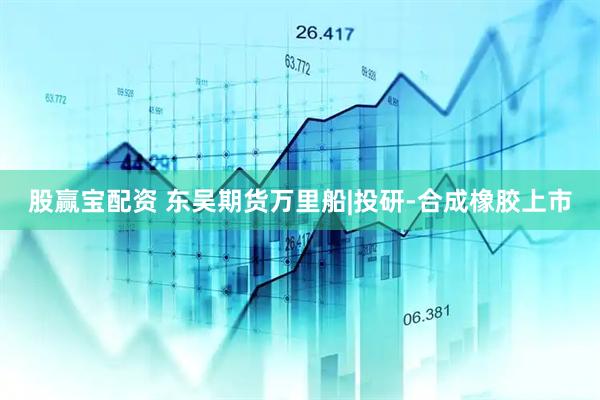 股赢宝配资 东吴期货万里船|投研-合成橡胶上市