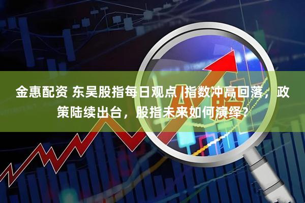 金惠配资 东吴股指每日观点 |指数冲高回落，政策陆续出台，股指未来如何演绎？