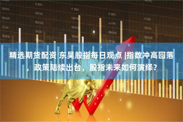 精选期货配资 东吴股指每日观点 |指数冲高回落，政策陆续出台，股指未来如何演绎？