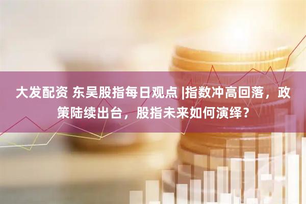 大发配资 东吴股指每日观点 |指数冲高回落，政策陆续出台，股指未来如何演绎？