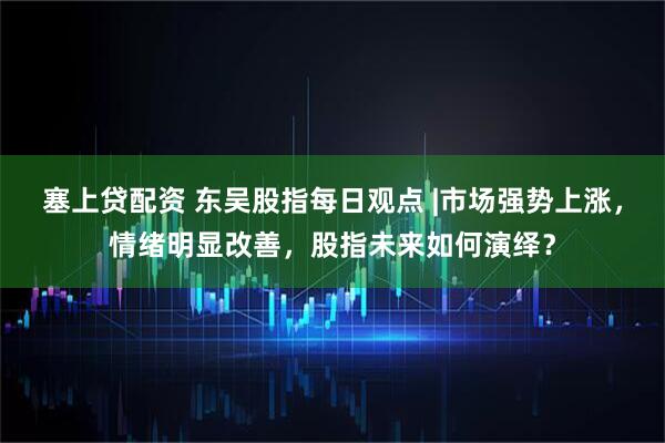 塞上贷配资 东吴股指每日观点 |市场强势上涨，情绪明显改善，股指未来如何演绎？