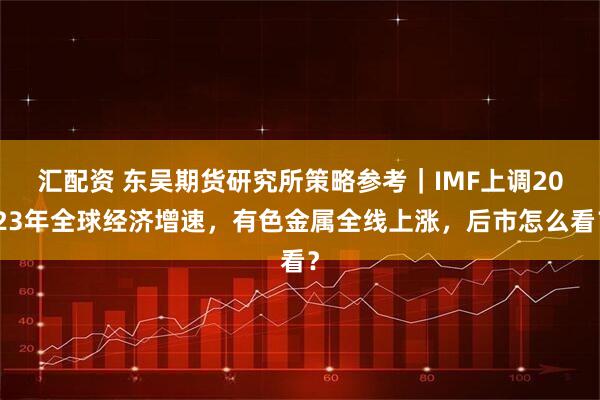 汇配资 东吴期货研究所策略参考｜IMF上调2023年全球经济增速，有色金属全线上涨，后市怎么看？