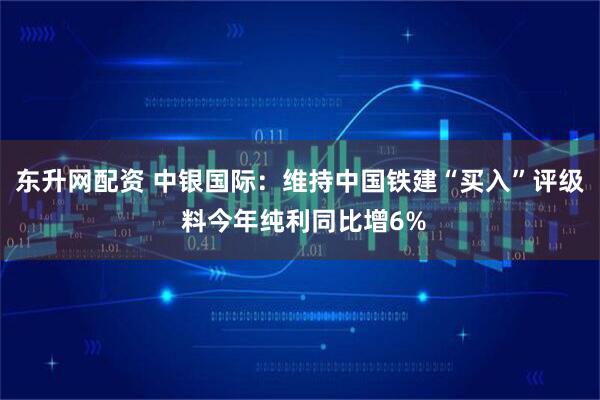 东升网配资 中银国际：维持中国铁建“买入”评级 料今年纯利同比增6%