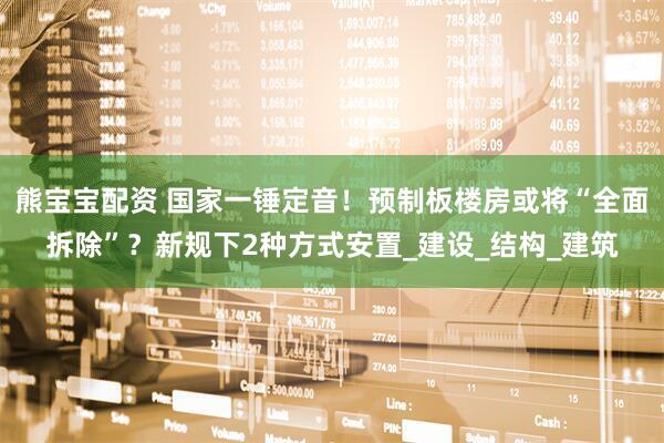 熊宝宝配资 国家一锤定音！预制板楼房或将“全面拆除”？新规下2种方式安置_建设_结构_建筑