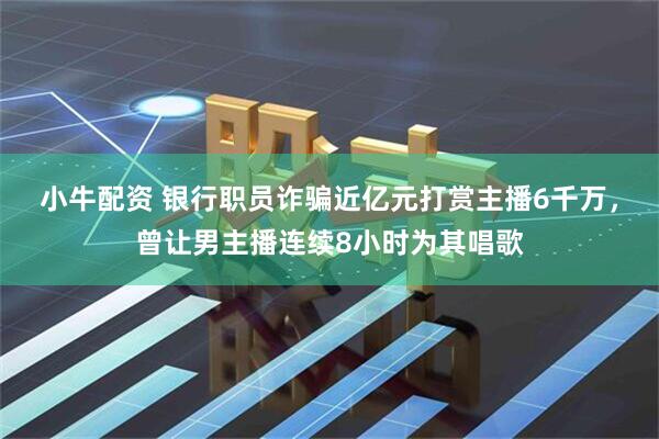 小牛配资 银行职员诈骗近亿元打赏主播6千万，曾让男主播连续8小时为其唱歌
