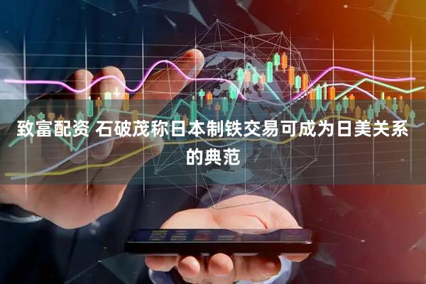 致富配资 石破茂称日本制铁交易可成为日美关系的典范