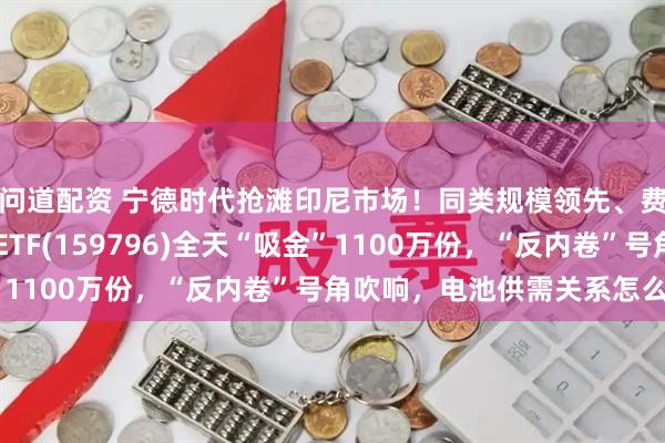 问道配资 宁德时代抢滩印尼市场！同类规模领先、费率最低档的电池50ETF(159796)全天“吸金”1100万份，“反内卷”号角吹响，电池供需关系怎么看？