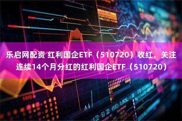 乐启网配资 红利国企ETF（510720）收红，关注连续14个月分红的红利国企ETF（510720）