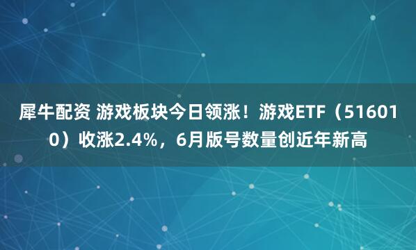 犀牛配资 游戏板块今日领涨！游戏ETF（516010）收涨2.4%，6月版号数量创近年新高