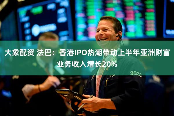 大象配资 法巴：香港IPO热潮带动上半年亚洲财富业务收入增长20%