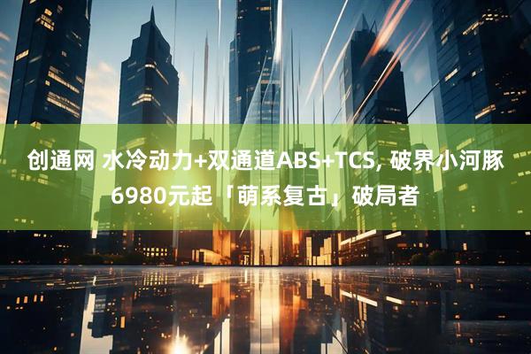 创通网 水冷动力+双通道ABS+TCS, 破界小河豚6980元起「萌系复古」破局者