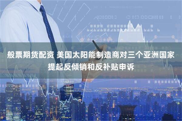 般票期货配资 美国太阳能制造商对三个亚洲国家提起反倾销和反补贴申诉