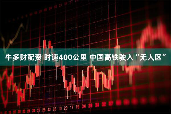 牛多财配资 时速400公里 中国高铁驶入“无人区”