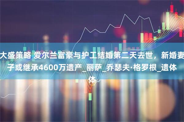 大盛策略 爱尔兰富豪与护工结婚第二天去世，新婚妻子或继承4600万遗产_丽萨_乔瑟夫·格罗根_遗体