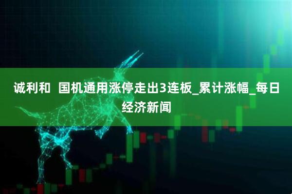 诚利和  国机通用涨停走出3连板_累计涨幅_每日经济新闻
