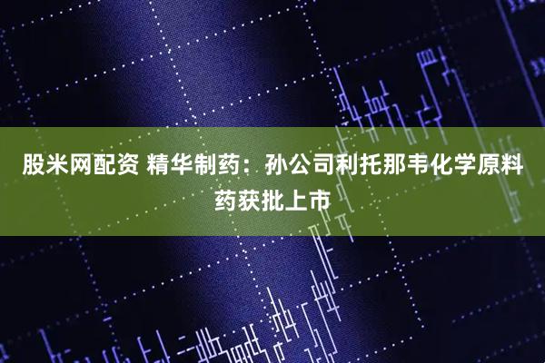 股米网配资 精华制药：孙公司利托那韦化学原料药获批上市