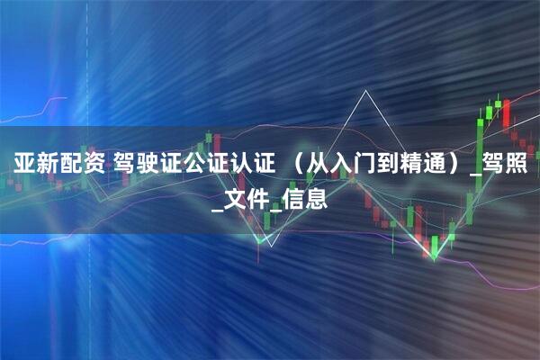 亚新配资 驾驶证公证认证 （从入门到精通）_驾照_文件_信息