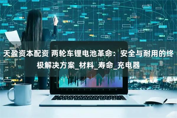 天盈资本配资 两轮车锂电池革命：安全与耐用的终极解决方案_材料_寿命_充电器