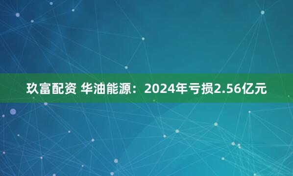 玖富配资 华油能源：2024年亏损2.56亿元