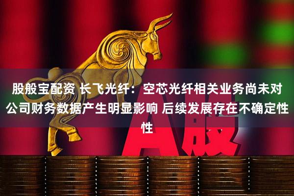 股般宝配资 长飞光纤：空芯光纤相关业务尚未对公司财务数据产生明显影响 后续发展存在不确定性