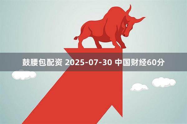 鼓腰包配资 2025-07-30 中国财经60分