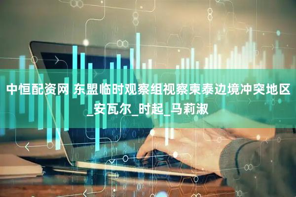 中恒配资网 东盟临时观察组视察柬泰边境冲突地区_安瓦尔_时起_马莉淑