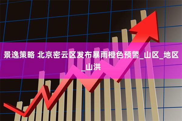 景逸策略 北京密云区发布暴雨橙色预警_山区_地区_山洪