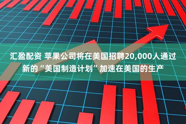 汇盈配资 苹果公司将在美国招聘20,000人通过新的“美国制造计划”加速在美国的生产