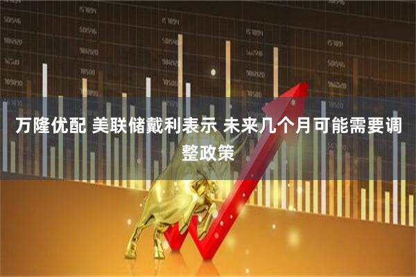 万隆优配 美联储戴利表示 未来几个月可能需要调整政策