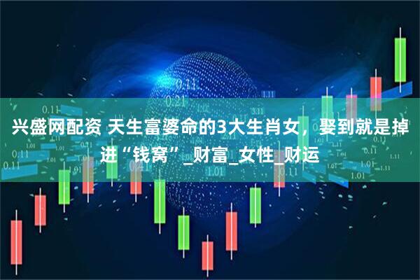兴盛网配资 天生富婆命的3大生肖女，娶到就是掉进“钱窝”_财富_女性_财运