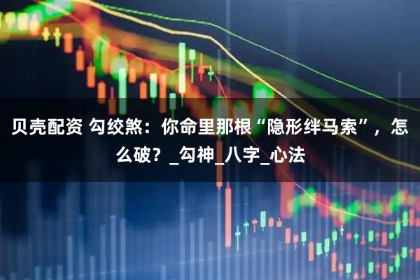贝壳配资 勾绞煞：你命里那根“隐形绊马索”，怎么破？_勾神_八字_心法