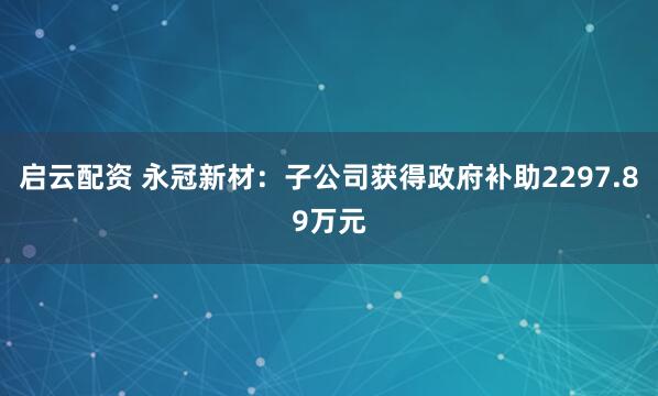 启云配资 永冠新材：子公司获得政府补助2297.89万元