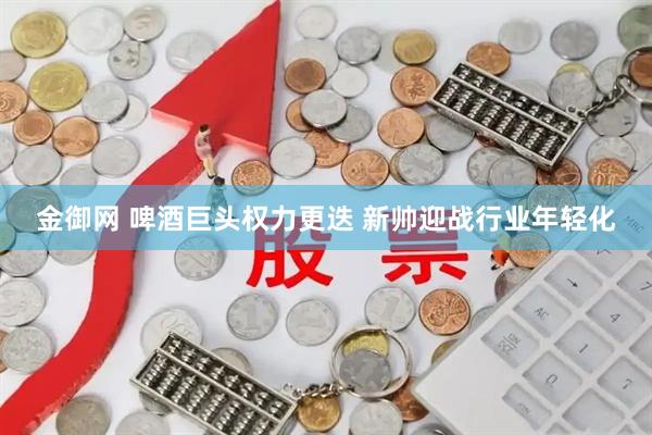 金御网 啤酒巨头权力更迭 新帅迎战行业年轻化