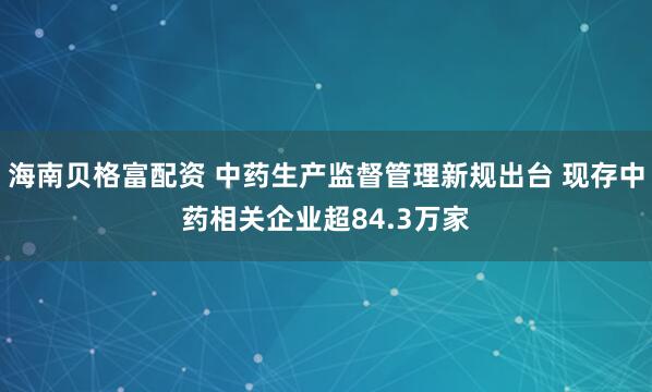 海南贝格富配资 中药生产监督管理新规出台 现存中药相关企业超84.3万家