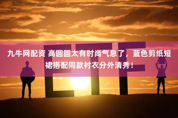 九牛网配资 高圆圆太有时尚气息了，蓝色剪纸短裙搭配同款衬衣分外清秀！