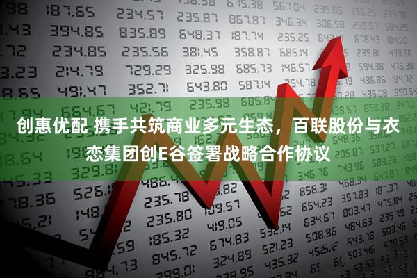 创惠优配 携手共筑商业多元生态,百联股份与衣恋集团创E谷签署战略合作协议