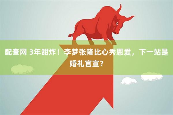 配查网 3年甜炸！李梦张隆比心秀恩爱，下一站是婚礼官宣？