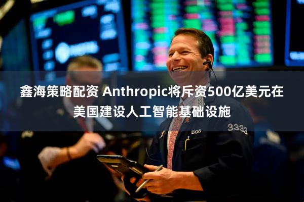 鑫海策略配资 Anthropic将斥资500亿美元在美国建设人工智能基础设施