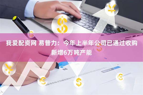 我爱配资网 易普力：今年上半年公司已通过收购新增6万吨产能
