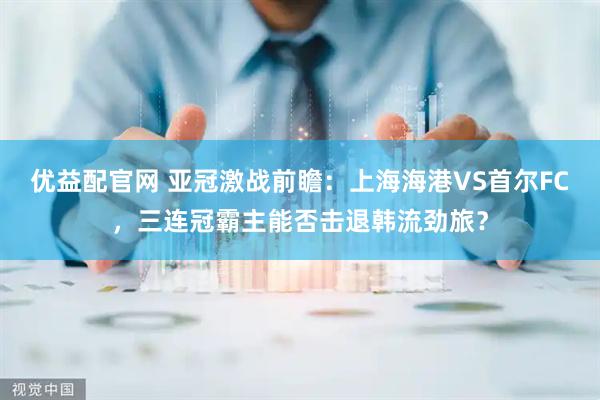 优益配官网 亚冠激战前瞻：上海海港VS首尔FC，三连冠霸主能否击退韩流劲旅？
