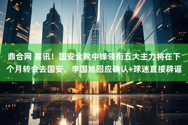 鼎合网 喜讯！国安金靴中锋领衔五大主力将在下个月转会去国安，李国旭回应确认+球迷直接辟谣