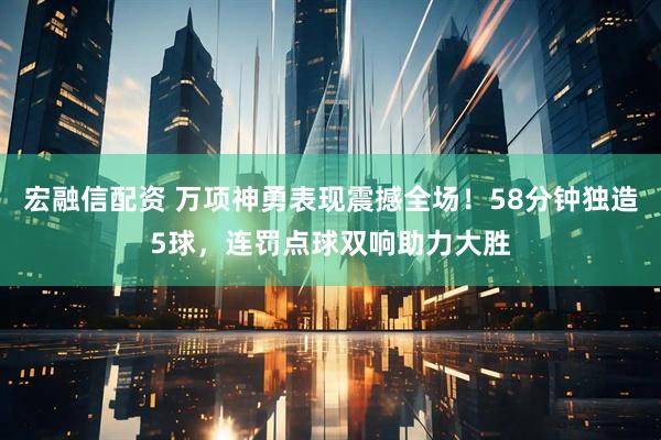 宏融信配资 万项神勇表现震撼全场！58分钟独造5球，连罚点球双响助力大胜