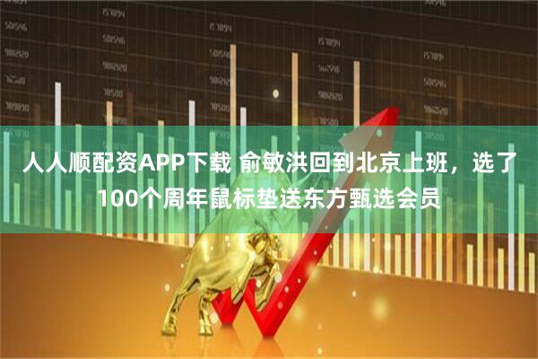 人人顺配资APP下载 俞敏洪回到北京上班，选了100个周年鼠标垫送东方甄选会员