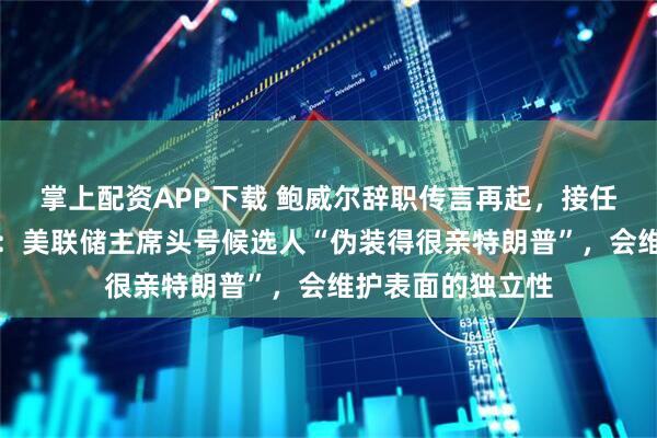 掌上配资APP下载 鲍威尔辞职传言再起，接任者已选定？专家：美联储主席头号候选人“伪装得很亲特朗普”，会维护表面的独立性