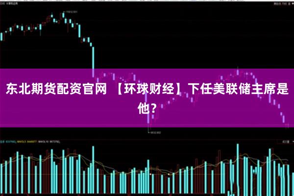 东北期货配资官网 【环球财经】下任美联储主席是他？