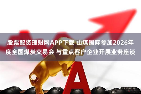 股票配资理财网APP下载 山煤国际参加2026年度全国煤炭交易会 与重点客户企业开展业务座谈