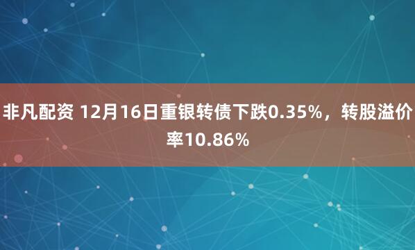 非凡配资 12月16日重银转债下跌0.35%,转股溢价率10.86%