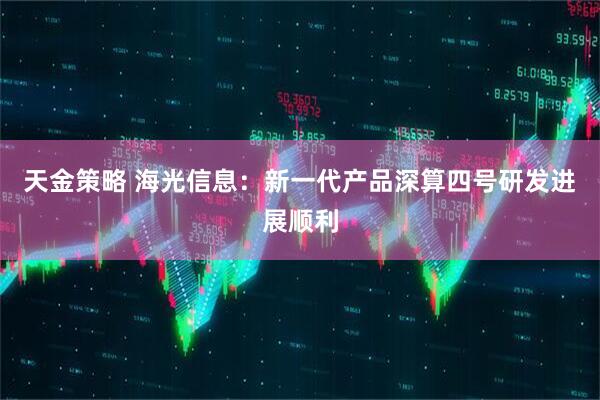 天金策略 海光信息:新一代产品深算四号研发进展顺利