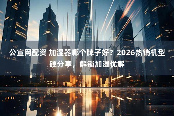 公宣网配资 加湿器哪个牌子好？2026热销机型硬分享，解锁加湿优解