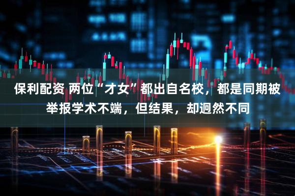 保利配资 两位“才女”都出自名校，都是同期被举报学术不端，但结果，却迥然不同